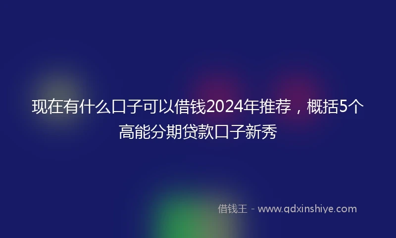 现在有什么口子可以借钱2024年推荐，概括5个高能分期贷款口子新秀