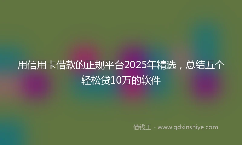 用信用卡借款的正规平台2025年精选，总结五个轻松贷10万的软件