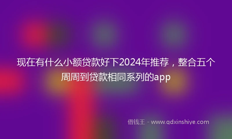 现在有什么小额贷款好下2024年推荐，整合五个周周到贷款相同系列的app