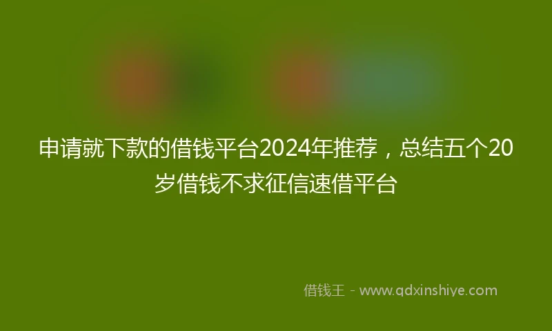 申请就下款的借钱平台2024年推荐，总结五个20岁借钱不求征信速借平台
