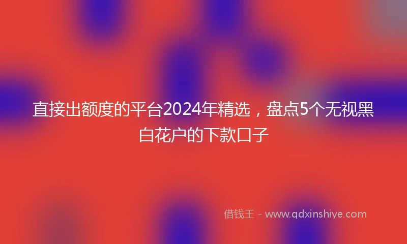 直接出额度的平台2024年精选，盘点5个无视黑白花户的下款口子