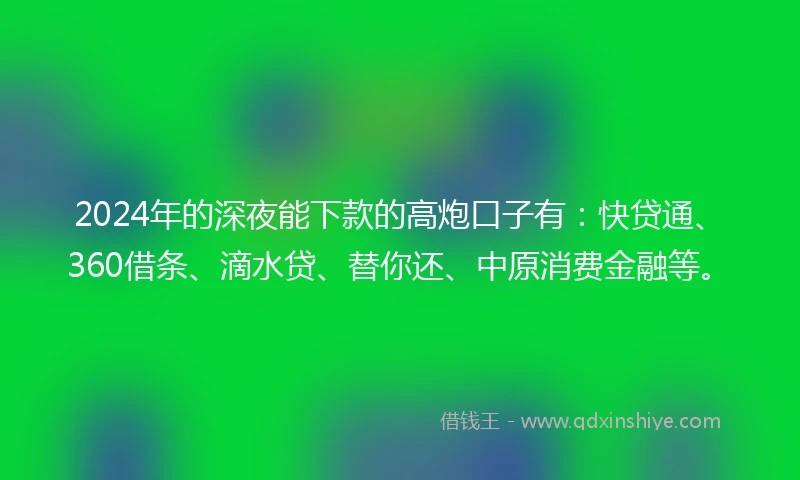 2024年的深夜能下款的高炮口子有：快贷通、360借条、滴水贷、替你还、中原消费金融等。