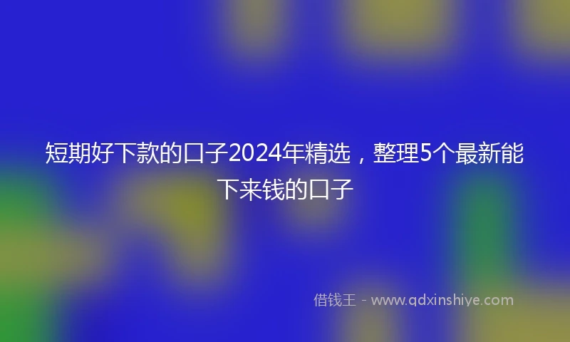 短期好下款的口子2024年精选，整理5个最新能下来钱的口子