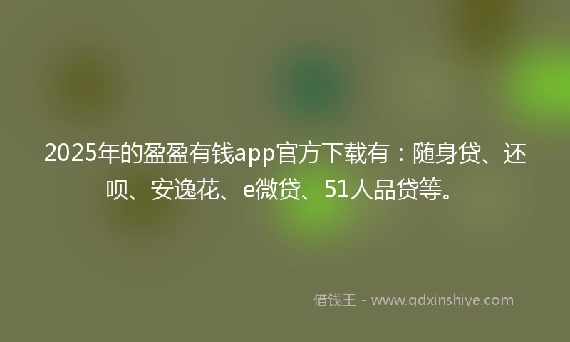 2025年的盈盈有钱app官方下载有：随身贷、还呗、安逸花、e微贷、51人品贷等。