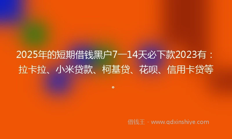 2025年的短期借钱黑户7一14天必下款2023有：拉卡拉、小米贷款、柯基贷、花呗、信用卡贷等。