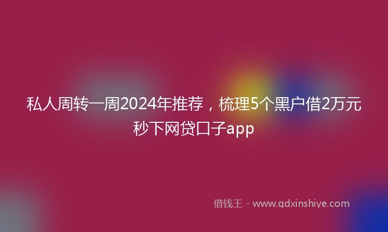 私人周转一周2024年推荐，梳理5个黑户借2万元秒下网贷口子app