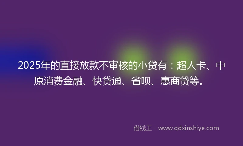 2025年的直接放款不审核的小贷有：超人卡、中原消费金融、快贷通、省呗、惠商贷等。