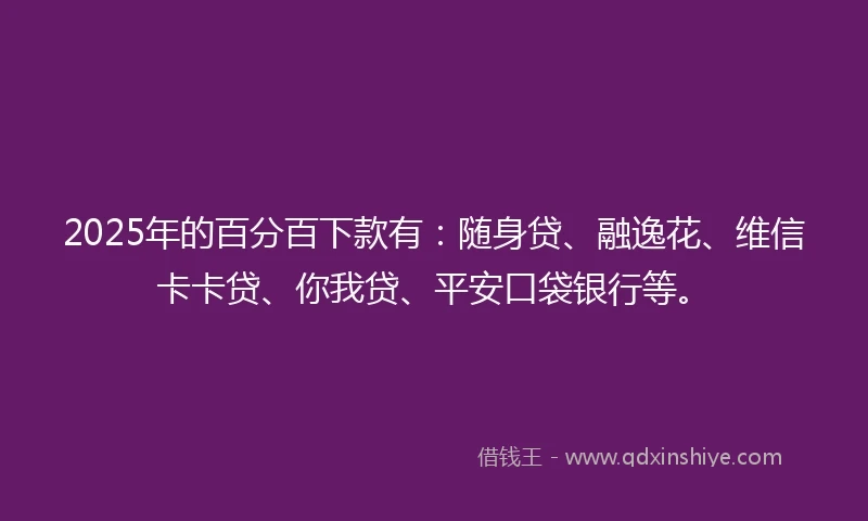 2025年的百分百下款有：随身贷、融逸花、维信卡卡贷、你我贷、平安口袋银行等。