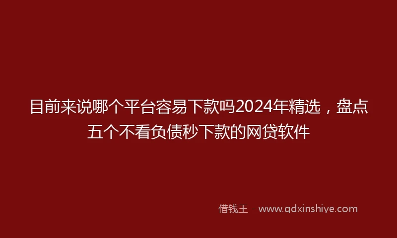 目前来说哪个平台容易下款吗2024年精选，盘点五个不看负债秒下款的网贷软件