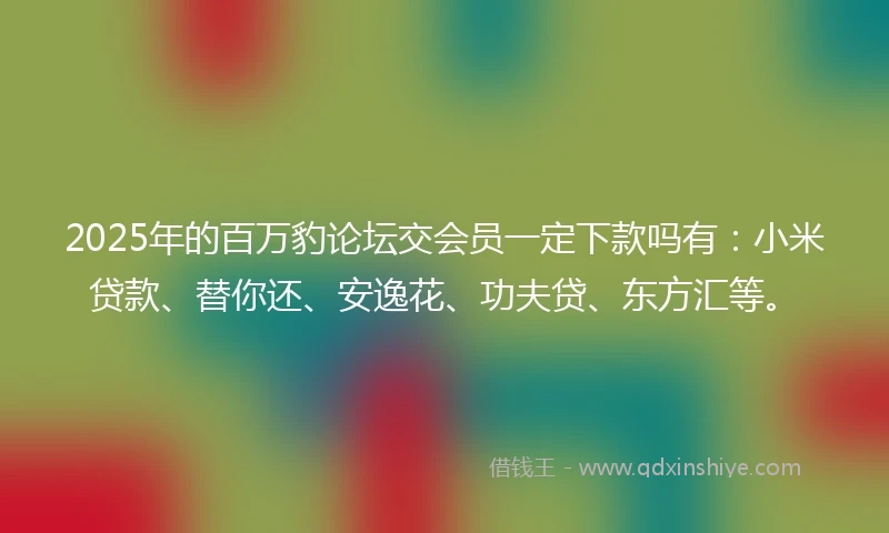 2025年的百万豹论坛交会员一定下款吗有：小米贷款、替你还、安逸花、功夫贷、东方汇等。