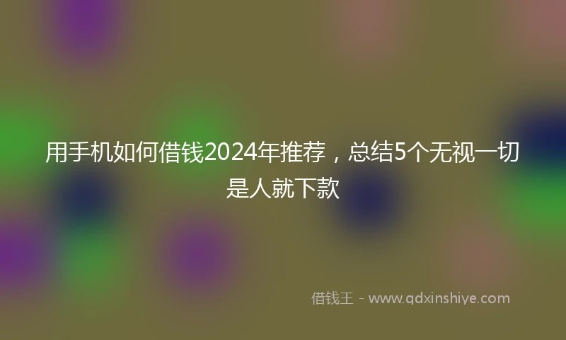 用手机如何借钱2024年推荐，总结5个无视一切是人就下款
