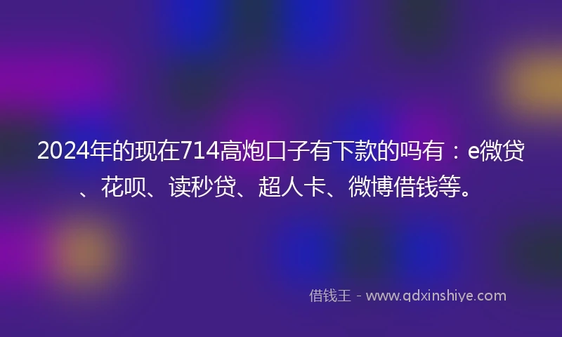 2024年的现在714高炮口子有下款的吗有：e微贷、花呗、读秒贷、超人卡、微博借钱等。