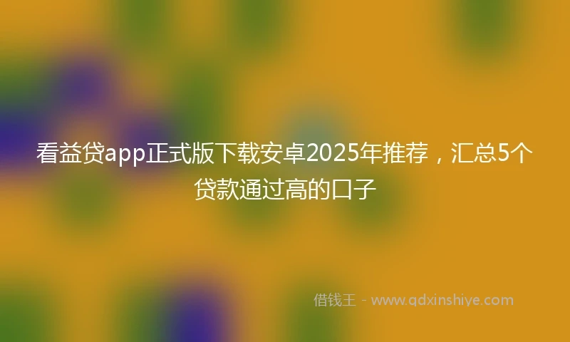 看益贷app正式版下载安卓2025年推荐，汇总5个贷款通过高的口子