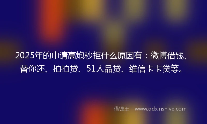2025年的申请高炮秒拒什么原因有：微博借钱、替你还、拍拍贷、51人品贷、维信卡卡贷等。