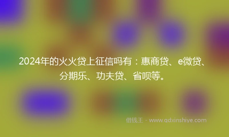 2024年的火火贷上征信吗有：惠商贷、e微贷、分期乐、功夫贷、省呗等。