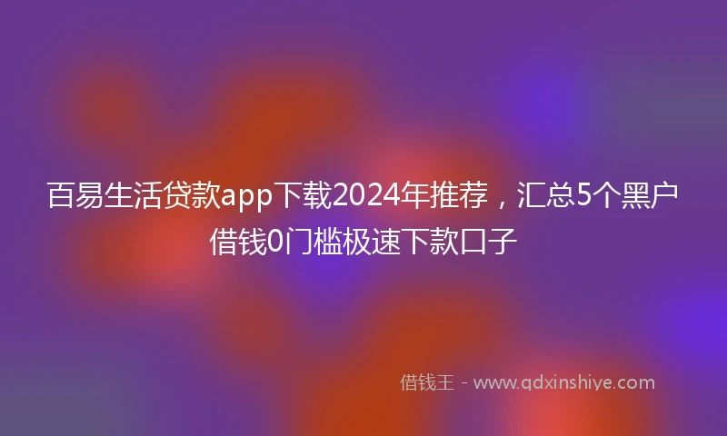 百易生活贷款app下载2024年推荐，汇总5个黑户借钱0门槛极速下款口子