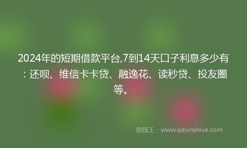 2024年的短期借款平台,7到14天口子利息多少有：还呗、维信卡卡贷、融逸花、读秒贷、投友圈等。