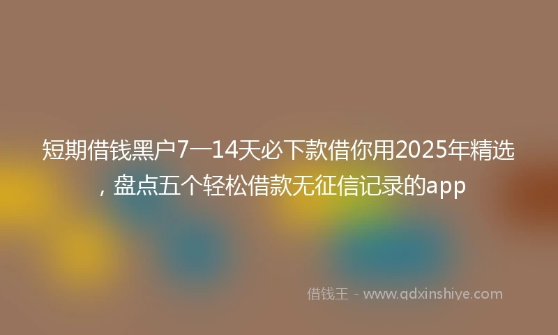 短期借钱黑户7一14天必下款借你用2025年精选，盘点五个轻松借款无征信记录的app