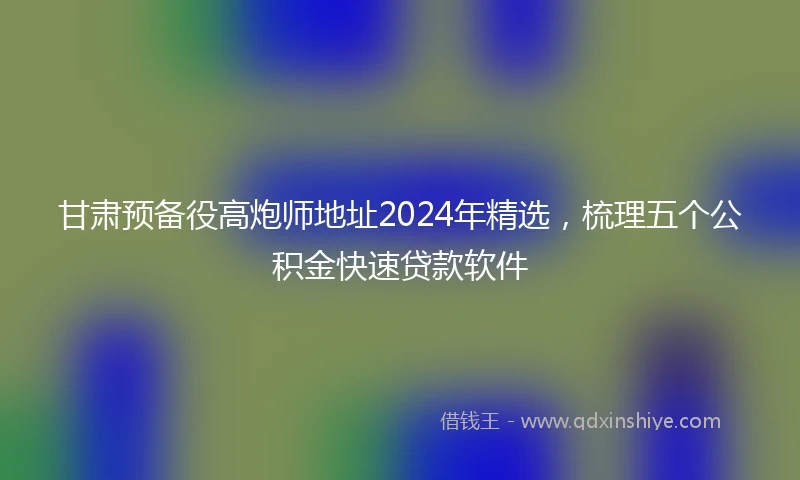甘肃预备役高炮师地址2024年精选，梳理五个公积金快速贷款软件