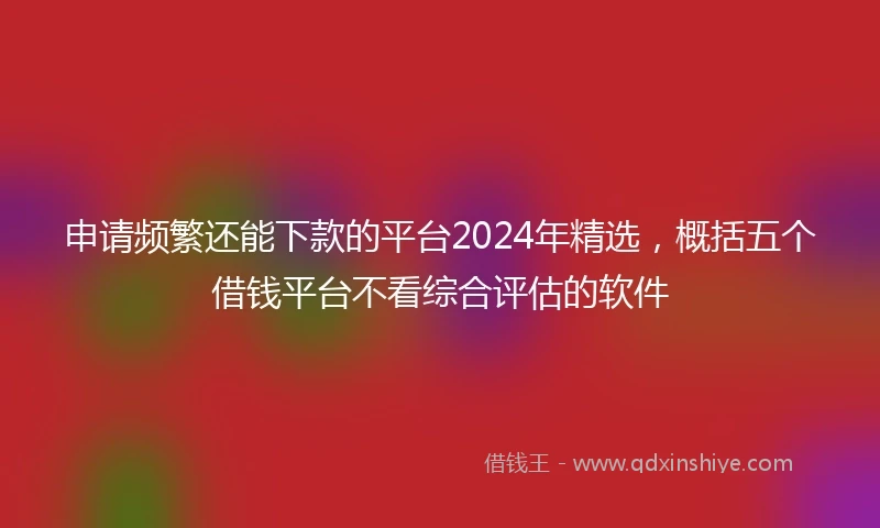 申请频繁还能下款的平台2024年精选，概括五个借钱平台不看综合评估的软件