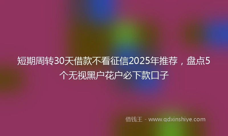 短期周转30天借款不看征信2025年推荐，盘点5个无视黑户花户必下款口子