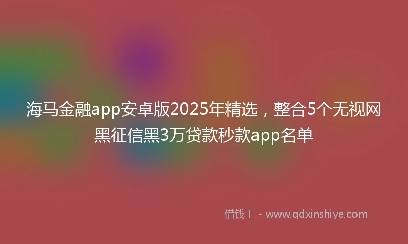 海马金融app安卓版2025年精选，整合5个无视网黑征信黑3万贷款秒款app名单