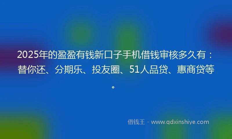 2025年的盈盈有钱新口子手机借钱审核多久有：替你还、分期乐、投友圈、51人品贷、惠商贷等。