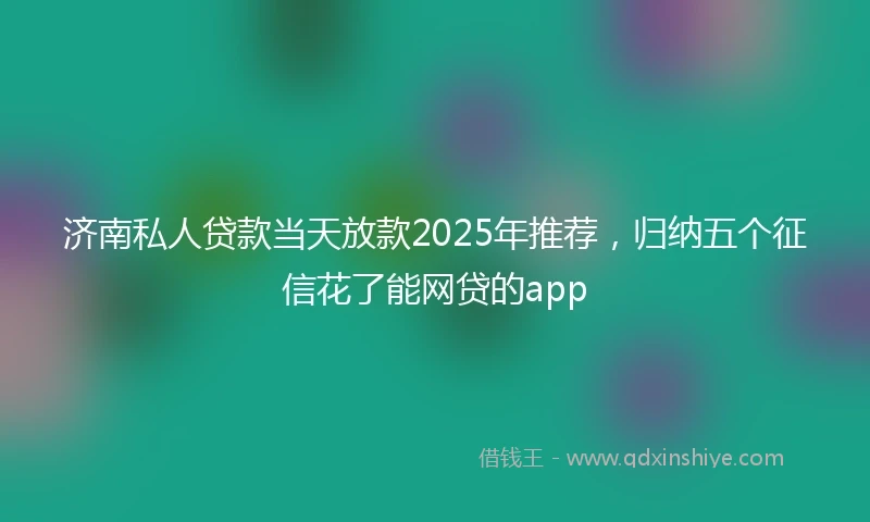 济南私人贷款当天放款2025年推荐，归纳五个征信花了能网贷的app