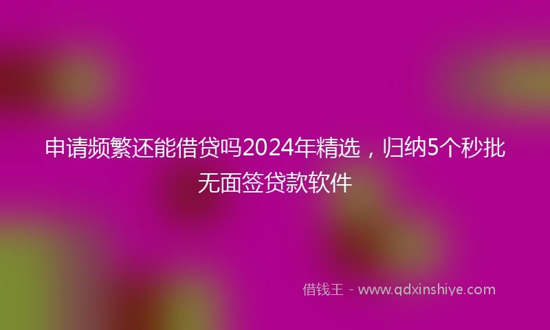 申请频繁还能借贷吗2024年精选，归纳5个秒批无面签贷款软件