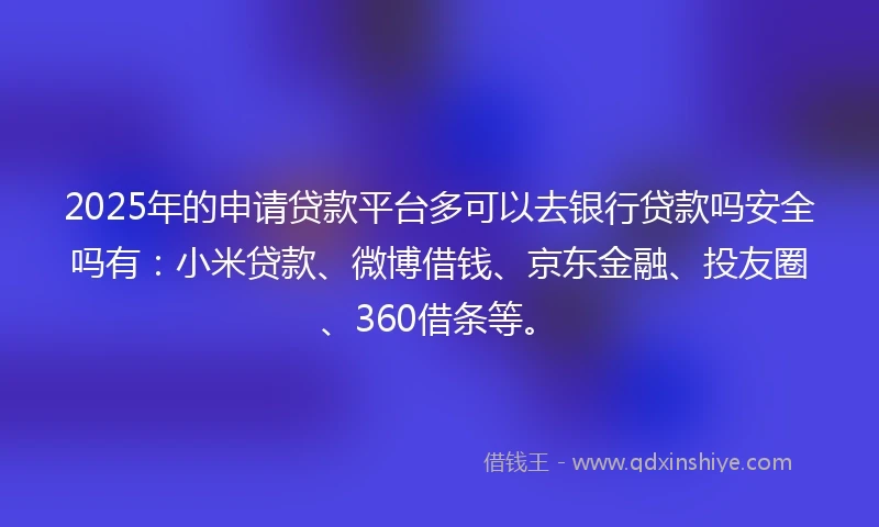 2025年的申请贷款平台多可以去银行贷款吗安全吗有：小米贷款、微博借钱、京东金融、投友圈、360借条等。