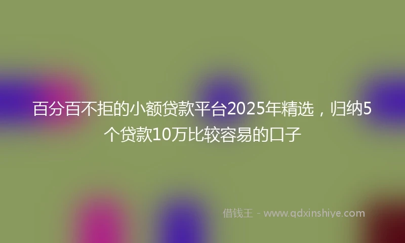 百分百不拒的小额贷款平台2025年精选，归纳5个贷款10万比较容易的口子