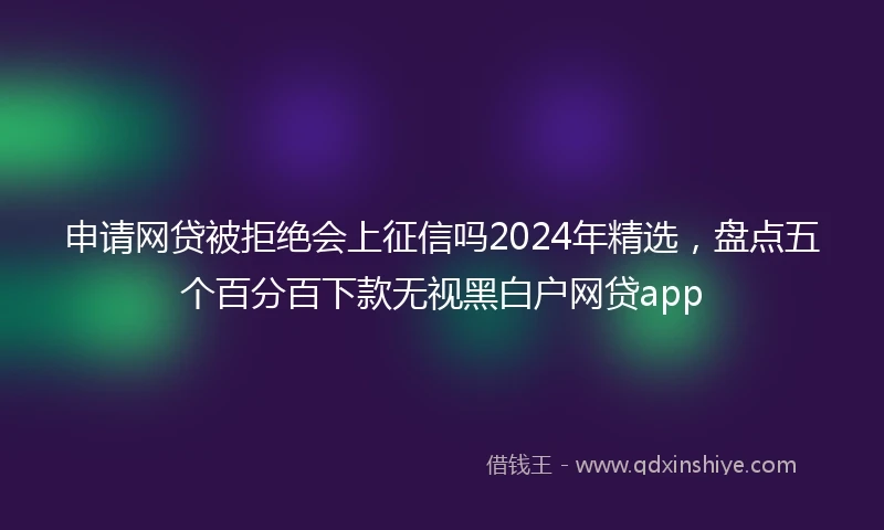 申请网贷被拒绝会上征信吗2024年精选，盘点五个百分百下款无视黑白户网贷app