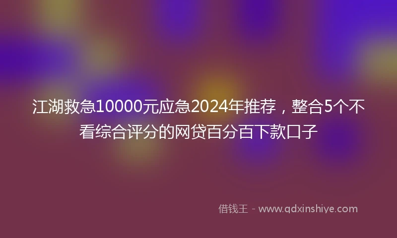 江湖救急10000元应急2024年推荐，整合5个不看综合评分的网贷百分百下款口子