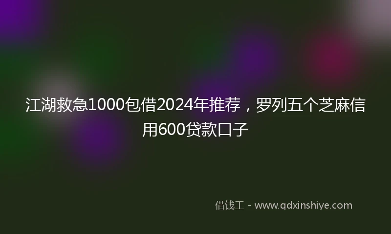江湖救急1000包借2024年推荐，罗列五个芝麻信用600贷款口子
