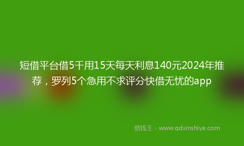 短借平台借5千用15天每天利息140元2024年推荐，罗列5个急用不求评分快借无忧的app