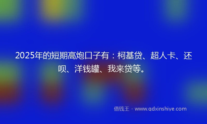 2025年的短期高炮口子有：柯基贷、超人卡、还呗、洋钱罐、我来贷等。