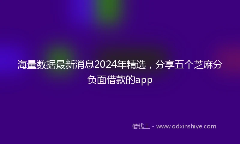 海量数据最新消息2024年精选，分享五个芝麻分负面借款的app