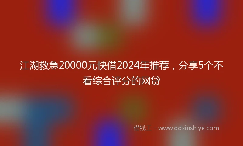 江湖救急20000元快借2024年推荐，分享5个不看综合评分的网贷