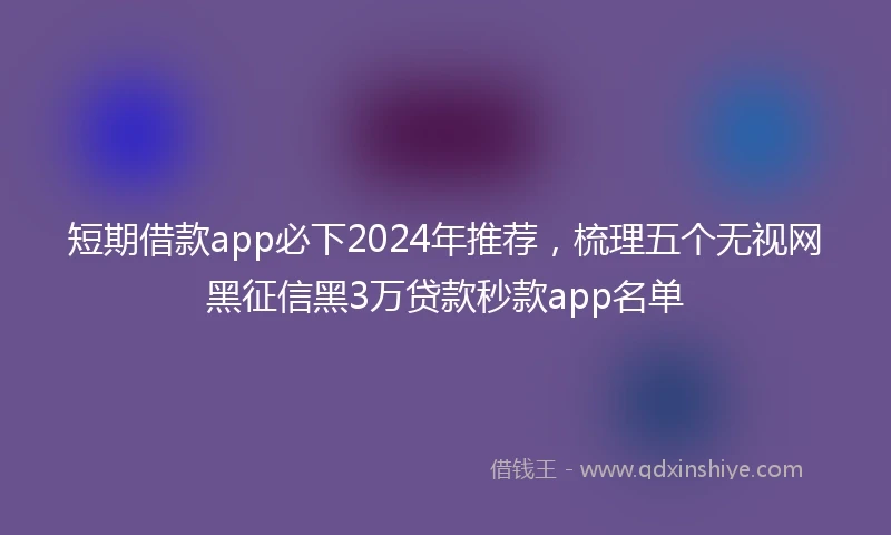 短期借款app必下2024年推荐，梳理五个无视网黑征信黑3万贷款秒款app名单