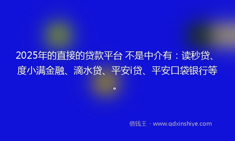 2025年的直接的贷款平台 不是中介有：读秒贷、度小满金融、滴水贷、平安i贷、平安口袋银行等。