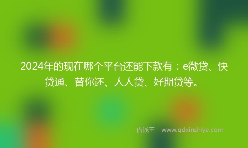 2024年的现在哪个平台还能下款有：e微贷、快贷通、替你还、人人贷、好期贷等。