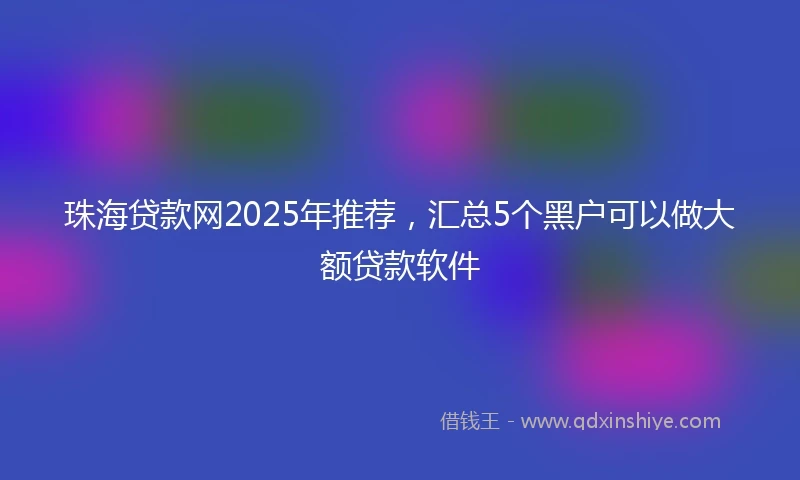 珠海贷款网2025年推荐，汇总5个黑户可以做大额贷款软件