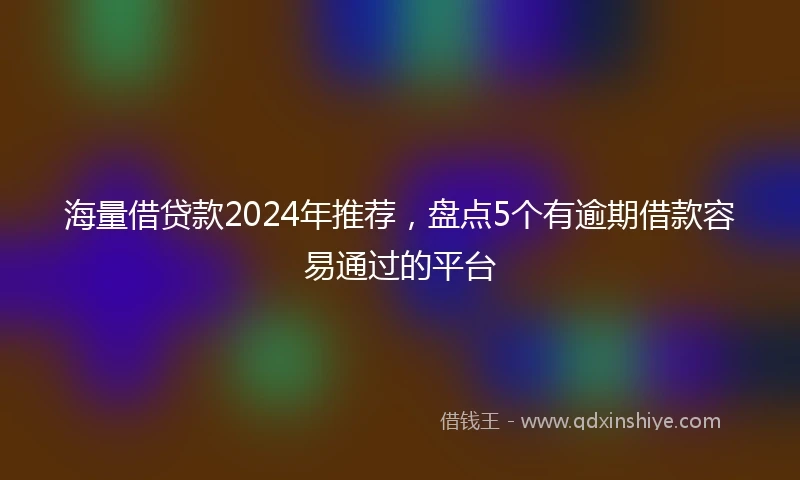 海量借贷款2024年推荐，盘点5个有逾期借款容易通过的平台