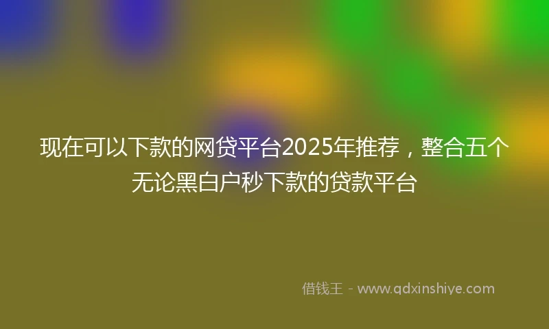 现在可以下款的网贷平台2025年推荐,整合五个无论黑白户秒下款的贷款平台