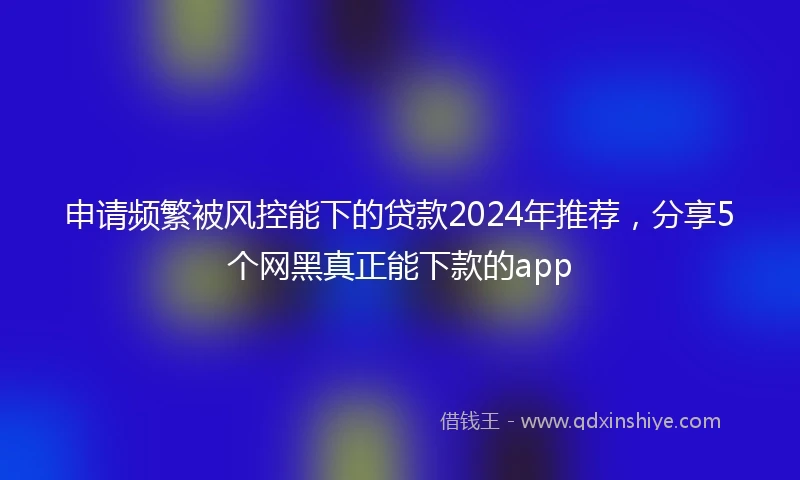 申请频繁被风控能下的贷款2024年推荐，分享5个网黑真正能下款的app