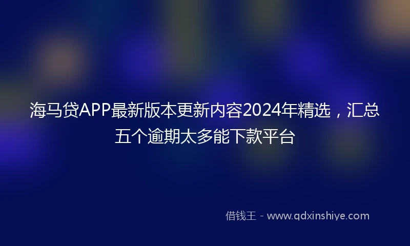 海马贷APP最新版本更新内容2024年精选，汇总五个逾期太多能下款平台