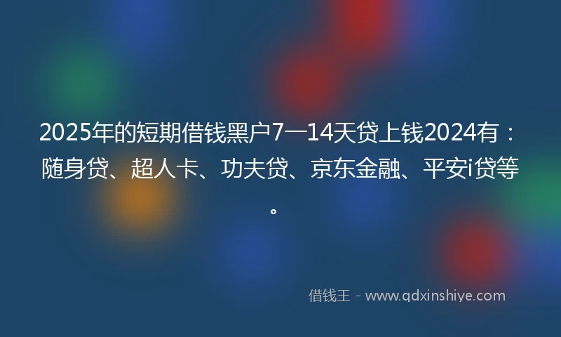 2025年的短期借钱黑户7一14天贷上钱2024有：随身贷、超人卡、功夫贷、京东金融、平安i贷等。