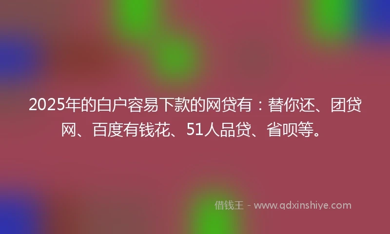 2025年的白户容易下款的网贷有：替你还、团贷网、百度有钱花、51人品贷、省呗等。