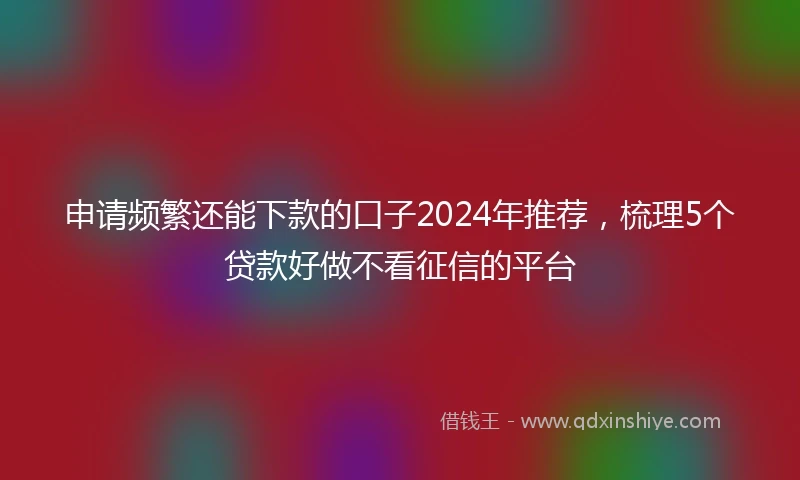 申请频繁还能下款的口子2024年推荐，梳理5个贷款好做不看征信的平台