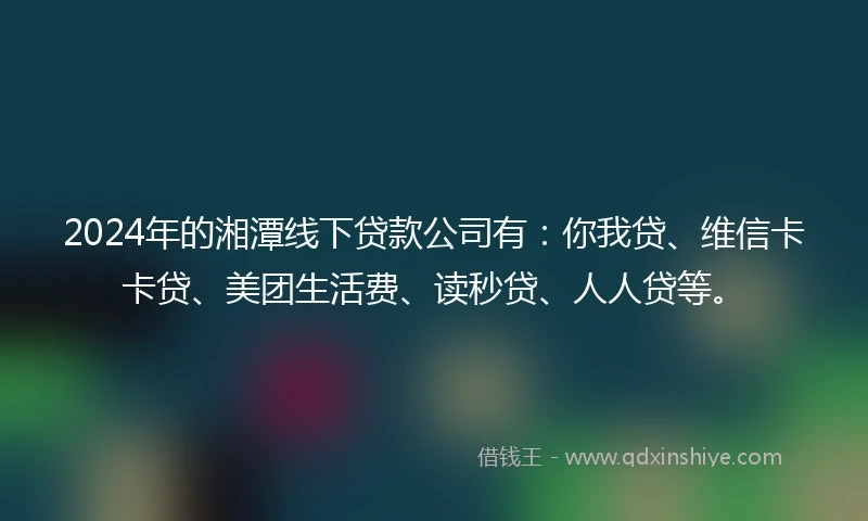 2024年的湘潭线下贷款公司有：你我贷、维信卡卡贷、美团生活费、读秒贷、人人贷等。